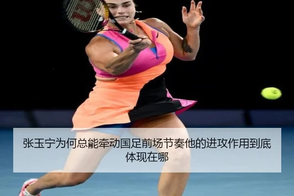 张玉宁为何总能牵动国足前场节奏他的进攻作用到底体现在哪